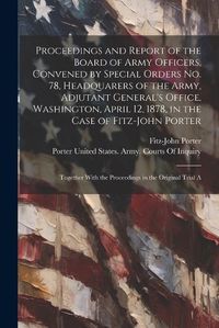 Cover image for Proceedings and Report of the Board of Army Officers, Convened by Special Orders No. 78, Headquarers of the Army, Adjutant General's Office, Washington, April 12, 1878, in the Case of Fitz-John Porter