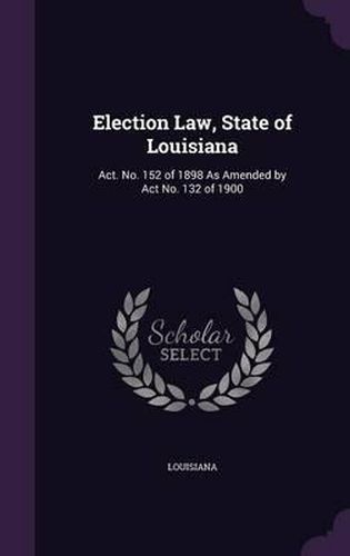 Cover image for Election Law, State of Louisiana: ACT. No. 152 of 1898 as Amended by ACT No. 132 of 1900