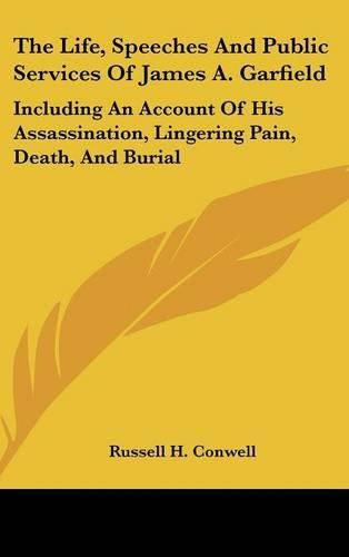 The Life, Speeches and Public Services of James A. Garfield: Including an Account of His Assassination, Lingering Pain, Death, and Burial