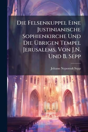 Cover image for Die Felsenkuppel Eine Justinianische Sophienkirche Und Die Brigen Tempel Jerusalems, Von J.N. Und B. Sepp