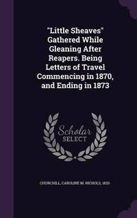 Cover image for Little Sheaves Gathered While Gleaning After Reapers. Being Letters of Travel Commencing in 1870, and Ending in 1873