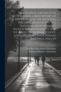 Cover image for Proceedings, Abstracts of Lectures and a Brief Report of the Discussions of the National Teachers' Association, the National Association of School Superintendents, and the American Normal School Association, at Their Annual Meetings, Held In