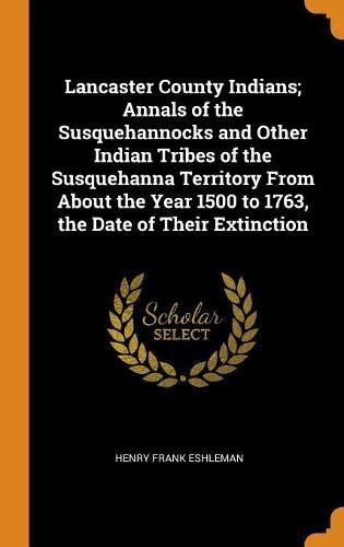 Lancaster County Indians; Annals of the Susquehannocks and Other Indian Tribes of the Susquehanna Territory from about the Year 1500 to 1763, the Date of Their Extinction