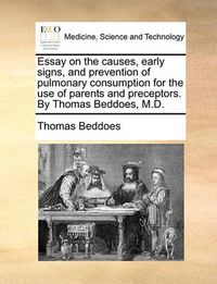 Cover image for Essay on the Causes, Early Signs, and Prevention of Pulmonary Consumption for the Use of Parents and Preceptors. by Thomas Beddoes, M.D.