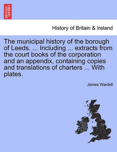 Cover image for The Municipal History of the Borough of Leeds. ... Including ... Extracts from the Court Books of the Corporation and an Appendix, Containing Copies and Translations of Charters ... with Plates.