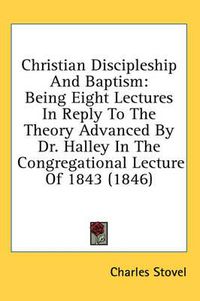 Cover image for Christian Discipleship And Baptism: Being Eight Lectures In Reply To The Theory Advanced By Dr. Halley In The Congregational Lecture Of 1843 (1846)