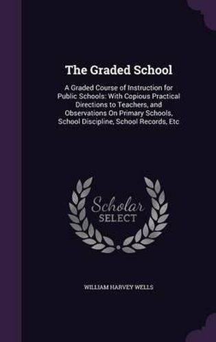 The Graded School: A Graded Course of Instruction for Public Schools: With Copious Practical Directions to Teachers, and Observations on Primary Schools, School Discipline, School Records, Etc