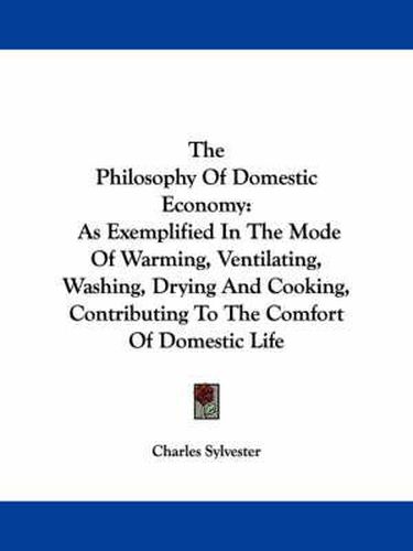 Cover image for The Philosophy of Domestic Economy: As Exemplified in the Mode of Warming, Ventilating, Washing, Drying and Cooking, Contributing to the Comfort of Domestic Life