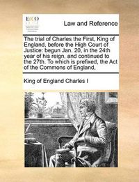 Cover image for The Trial of Charles the First, King of England, Before the High Court of Justice: Begun Jan. 20, in the 24th Year of His Reign, and Continued to the 27th. to Which Is Prefixed, the Act of the Commons of England,