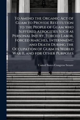 Cover image for To Amend the Organic Act of Guam to Provide Restitution to the People of Guam who Suffered Atrocities Such as Personal Injury, Forced Labor, Forced Marches, Internment, and Death During the Occupation of Guam in World War II, and for Other Purposes
