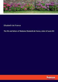 Cover image for The life and letters of Madame Elisabeth de France, sister of Louis XVI