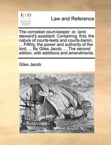 Cover image for The Compleat Court-Keeper: Or, Land Steward's Assistant. Containing, First, the Nature of Courts-Leets and Courts-Baron; ... Fifthly, the Power and Authority of the Lord, ... by Giles Jacob, ... the Second Edition, with Additions and Amendments.