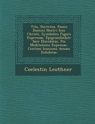 Cover image for Vita, Doctrina, Passio Domini Nostri Iesu Christi, Symbolic S Figur S Expressae, Epigram[m]ate Sacr Elucidatae, Pia Meditatione Expensae, Centum Iconism S Aenae S Exhibitae