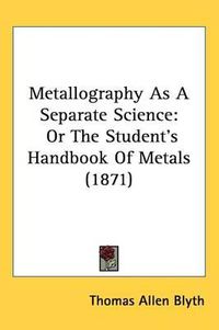 Cover image for Metallography As A Separate Science: Or The Student's Handbook Of Metals (1871)