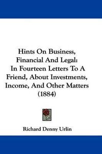 Cover image for Hints on Business, Financial and Legal: In Fourteen Letters to a Friend, about Investments, Income, and Other Matters (1884)