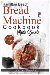 Cover image for Hamilton Beach Bread Machine Cookbook Made Simple: 300 No-Fuss & Hands-Off Recipes For Perfect Homemade Bread.