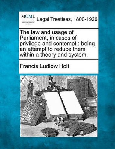 Cover image for The Law and Usage of Parliament, in Cases of Privilege and Contempt: Being an Attempt to Reduce Them Within a Theory and System.