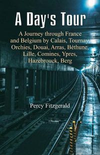 Cover image for A Day's Tour: A Journey through France and Belgium by Calais, Tournay, Orchies, Douai, Arras, Bethune, Lille, Comines, Ypres, Hazebrouck, Berg