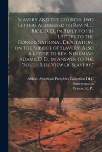 Cover image for Slavery and the Church. Two Letters Addressed to Rev. N. L. Rice, D. D., in Reply to His Letters to the Congregational Deputation, on the Subject of Slavery. Also a Letter to Rev. Nehemiah Adams, D. D., in Answer to the "South Side View of Slavery."