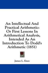 Cover image for An Intellectual and Practical Arithmetic: Or First Lessons in Arithmetical Analysis, Intended as an Introduction to Dodd's Arithmetic (1851)