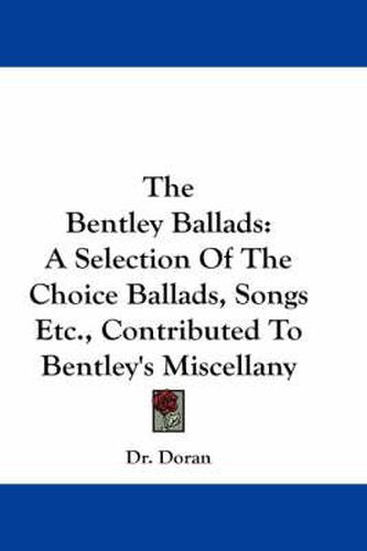 Cover image for The Bentley Ballads: A Selection of the Choice Ballads, Songs Etc., Contributed to Bentley's Miscellany