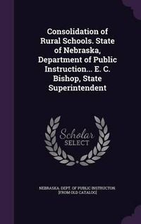 Cover image for Consolidation of Rural Schools. State of Nebraska, Department of Public Instruction... E. C. Bishop, State Superintendent