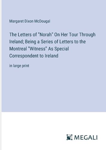 Cover image for The Letters of "Norah" On Her Tour Through Ireland; Being a Series of Letters to the Montreal "Witness" As Special Correspondent to Ireland