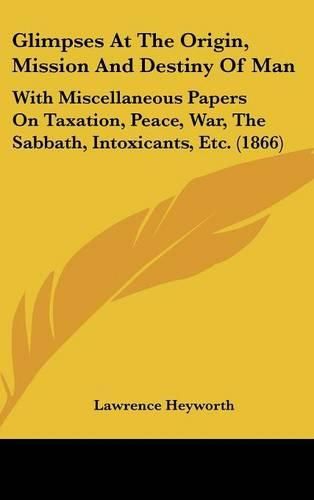 Cover image for Glimpses At The Origin, Mission And Destiny Of Man: With Miscellaneous Papers On Taxation, Peace, War, The Sabbath, Intoxicants, Etc. (1866)