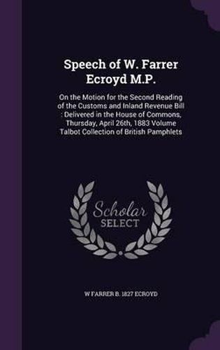 Cover image for Speech of W. Farrer Ecroyd M.P.: On the Motion for the Second Reading of the Customs and Inland Revenue Bill: Delivered in the House of Commons, Thursday, April 26th, 1883 Volume Talbot Collection of British Pamphlets