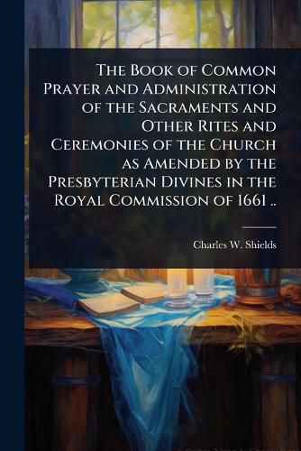 The Book of Common Prayer and Administration of the Sacraments and Other Rites and Ceremonies of the Church as Amended by the Presbyterian Divines in the Royal Commission of 1661 ..