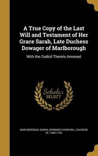 Cover image for A True Copy of the Last Will and Testament of Her Grace Sarah, Late Duchess Dowager of Marlborough: With the Codicil Thereto Annexed