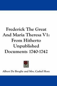 Cover image for Frederick the Great and Maria Theresa V1: From Hitherto Unpublished Documents 1740-1742