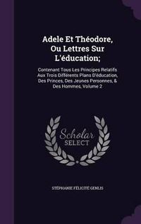 Cover image for Adele Et Theodore, Ou Lettres Sur L'Education;: Contenant Tous Les Principes Relatifs Aux Trois Differents Plans D'Education, Des Princes, Des Jeunes Personnes, & Des Hommes, Volume 2