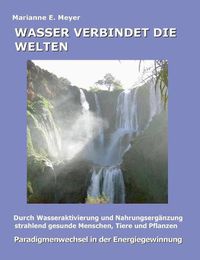 Cover image for Wasser verbindet die Welten: Durch Wasseraktivierung und Nahrungserganzung strahlend gesunde Menschen, Tiere und Pflanzen