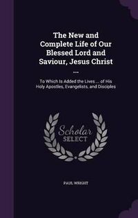 Cover image for The New and Complete Life of Our Blessed Lord and Saviour, Jesus Christ ...: To Which Is Added the Lives ... of His Holy Apostles, Evangelists, and Disciples