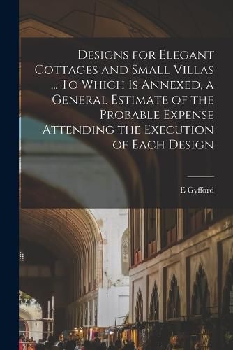 Cover image for Designs for Elegant Cottages and Small Villas ... To Which is Annexed, a General Estimate of the Probable Expense Attending the Execution of Each Design