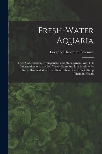 Cover image for Fresh-water Aquaria: Their Construction, Arrangement, and Management, With Full Information as to the Best Water-plants and Live Stock to Be Kept, How and Where to Obtain Them, and How to Keep Them in Health
