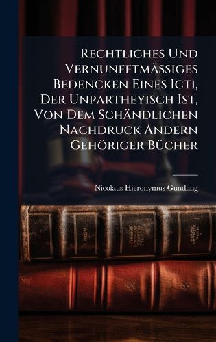 Cover image for Rechtliches Und VernunfftmaeAiges Bedencken Eines Icti, Der Unpartheyisch Ist, Von Dem Schaendlichen Nachdruck Andern Gehoeriger BA1/4cher