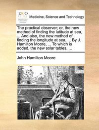 Cover image for The Practical Observer; Or, the New Method of Finding the Latitude at Sea, ... and Also, the New Method of Finding the Longitude at Sea, ... by J. Hamilton Moore, ... to Which Is Added, the New Solar Tables, ...