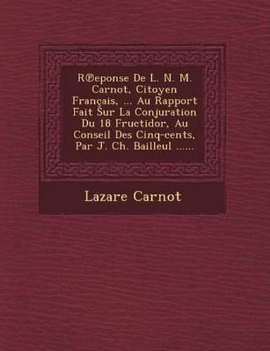 R Eponse de L. N. M. Carnot, Citoyen Francais, ... Au Rapport Fait Sur La Conjuration Du 18 Fructidor, Au Conseil Des Cinq-Cents, Par J. Ch. Bailleul ......