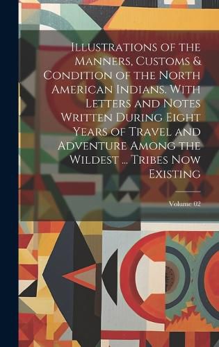 Cover image for Illustrations of the Manners, Customs & Condition of the North American Indians. With Letters and Notes Written During Eight Years of Travel and Adventure Among the Wildest ... Tribes now Existing; Volume 02