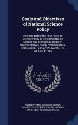 Cover image for Goals and Objectives of National Science Policy: Hearings Before the Task Force on Science Policy of the Committee on Science and Technology, House of Representatives, Ninety-Ninth Congress, First Session, February 28, March 7, 21, 28, April 4, 1985