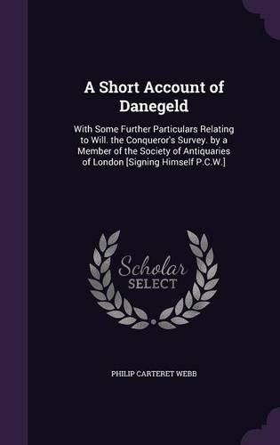 Cover image for A Short Account of Danegeld: With Some Further Particulars Relating to Will. the Conqueror's Survey. by a Member of the Society of Antiquaries of London [Signing Himself P.C.W.]