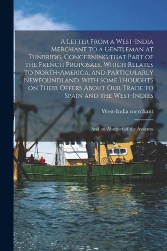 Cover image for A Letter From a West-India Merchant to a Gentleman at Tunbridg, Concerning That Part of the French Proposals, Which Relates to North-America, and Particularly Newfoundland. With Some Thoughts on Their Offers About Our Trade to Spain and The...