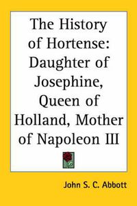 Cover image for The History of Hortense: Daughter of Josephine, Queen of Holland, Mother of Napoleon III