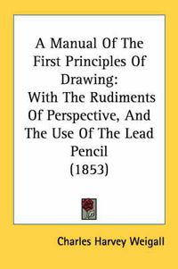 Cover image for A Manual of the First Principles of Drawing: With the Rudiments of Perspective, and the Use of the Lead Pencil (1853)