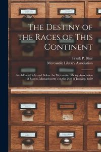 Cover image for The Destiny of the Races of This Continent: an Address Delivered Before the Mercantile Library Association of Boston, Massachusetts; on the 26th of January, 1859