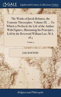 Cover image for The Works of Jacob Behmen, the Teutonic Theosopher. Volume III. ... To Which is Prefixed, the Life of the Author. With Figures, Illustrating his Principles, Left by the Reverend William Law, M.A. of 4; Volume 3