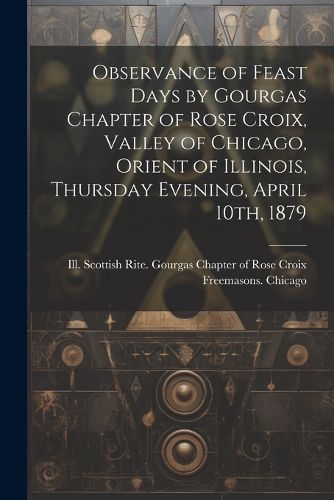 Observance of Feast Days by Gourgas Chapter of Rose Croix, Valley of Chicago, Orient of Illinois, Thursday Evening, April 10th, 1879