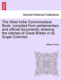 Cover image for The West India Commonplace Book: Compiled from Parliamentary and Official Documents; Shewing the Interest of Great Britain in Its Sugar Colonies.